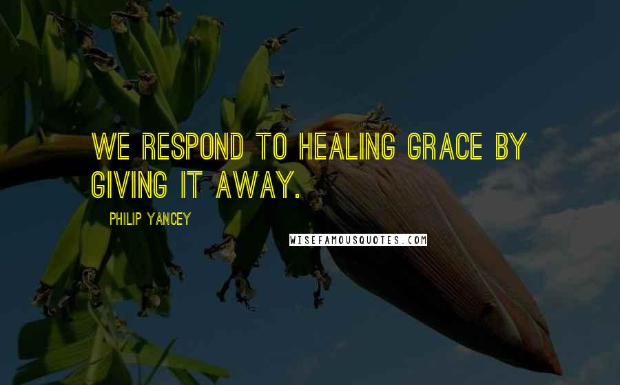 Philip Yancey Quotes: We respond to healing grace by giving it away.