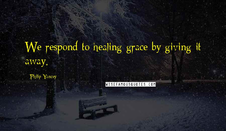 Philip Yancey Quotes: We respond to healing grace by giving it away.