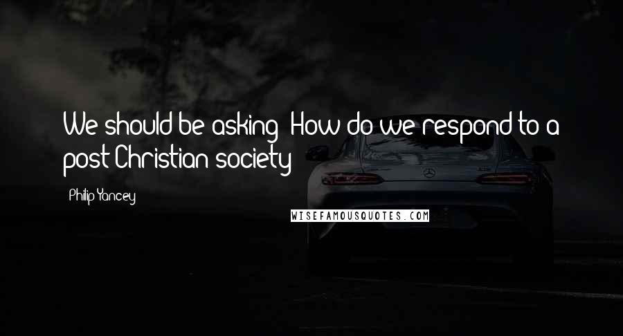 Philip Yancey Quotes: We should be asking: How do we respond to a post-Christian society?