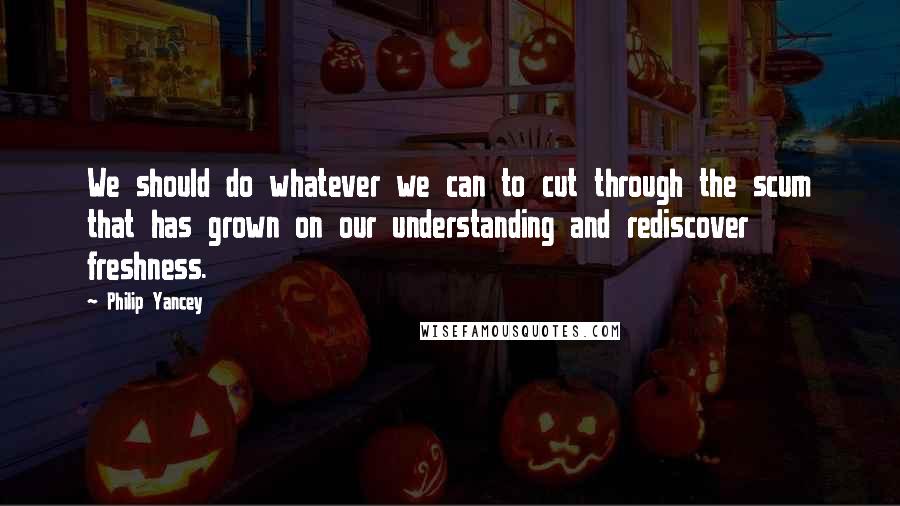 Philip Yancey Quotes: We should do whatever we can to cut through the scum that has grown on our understanding and rediscover freshness.