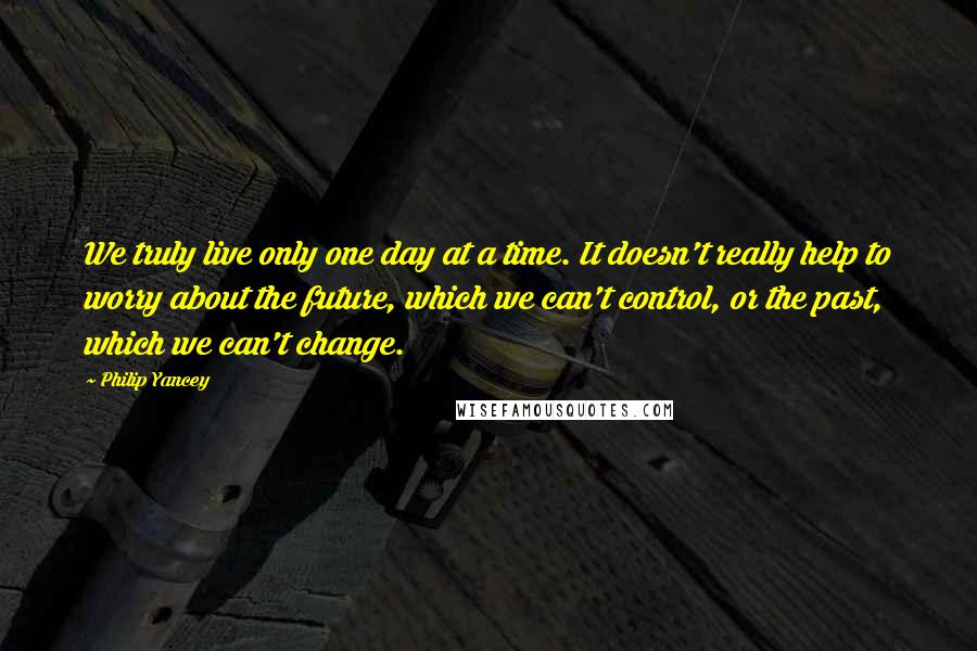 Philip Yancey Quotes: We truly live only one day at a time. It doesn't really help to worry about the future, which we can't control, or the past, which we can't change.