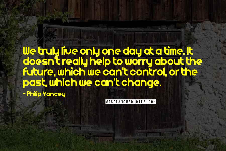 Philip Yancey Quotes: We truly live only one day at a time. It doesn't really help to worry about the future, which we can't control, or the past, which we can't change.