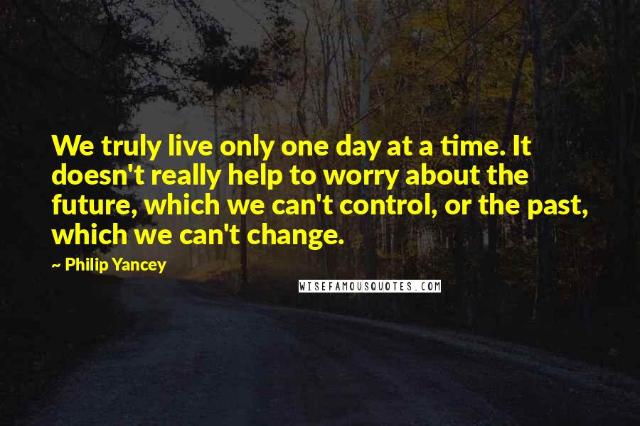 Philip Yancey Quotes: We truly live only one day at a time. It doesn't really help to worry about the future, which we can't control, or the past, which we can't change.