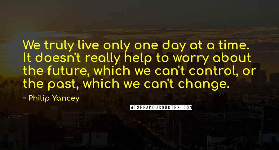 Philip Yancey Quotes: We truly live only one day at a time. It doesn't really help to worry about the future, which we can't control, or the past, which we can't change.