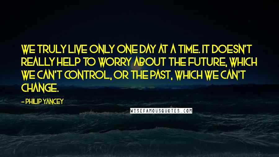 Philip Yancey Quotes: We truly live only one day at a time. It doesn't really help to worry about the future, which we can't control, or the past, which we can't change.