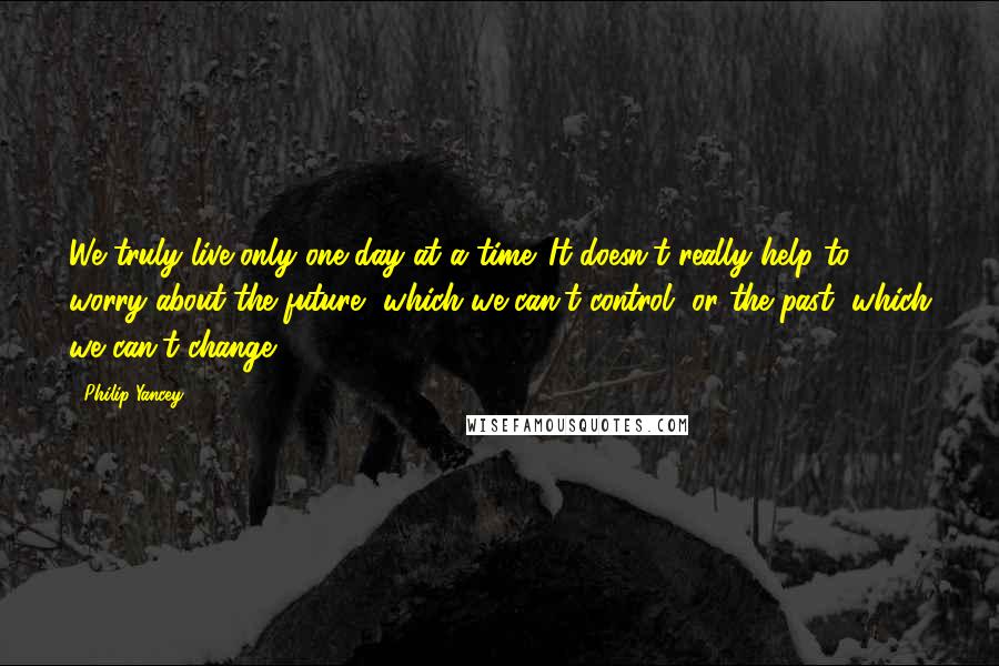 Philip Yancey Quotes: We truly live only one day at a time. It doesn't really help to worry about the future, which we can't control, or the past, which we can't change.