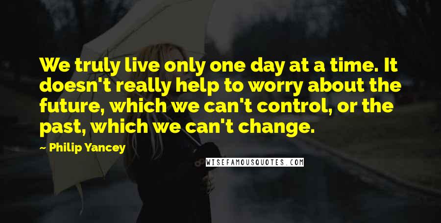 Philip Yancey Quotes: We truly live only one day at a time. It doesn't really help to worry about the future, which we can't control, or the past, which we can't change.