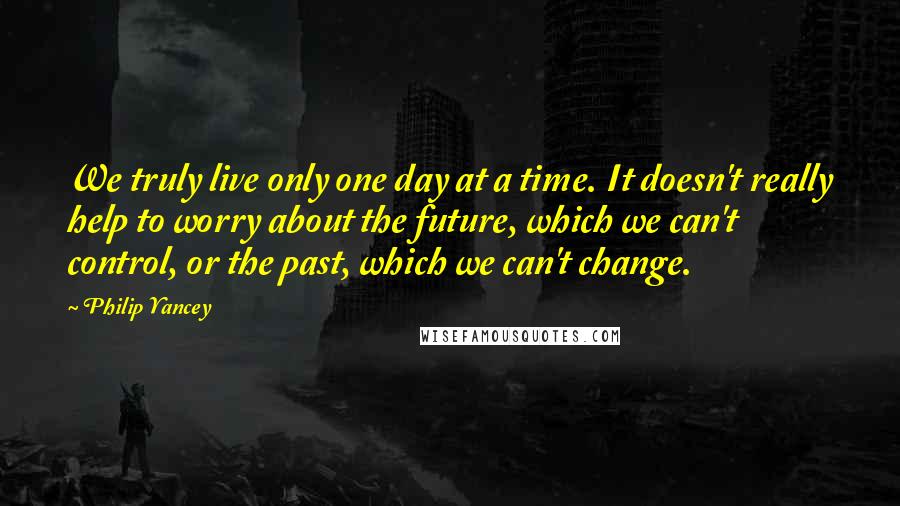 Philip Yancey Quotes: We truly live only one day at a time. It doesn't really help to worry about the future, which we can't control, or the past, which we can't change.