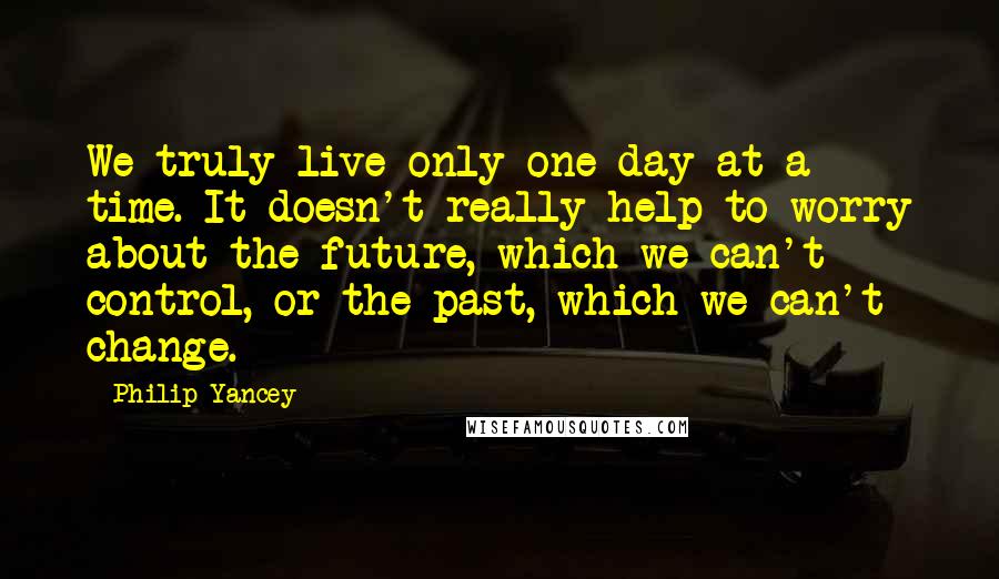 Philip Yancey Quotes: We truly live only one day at a time. It doesn't really help to worry about the future, which we can't control, or the past, which we can't change.