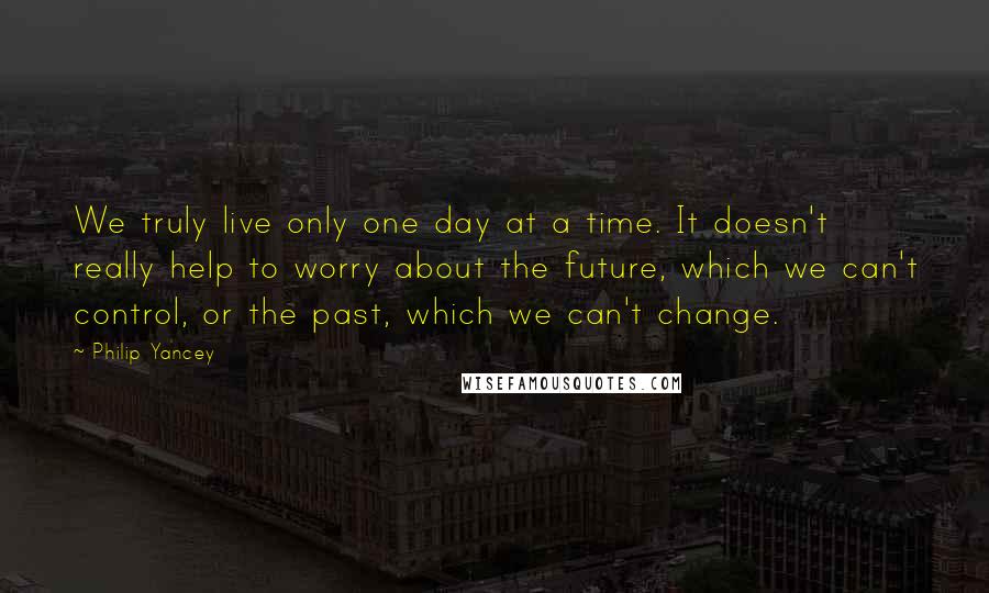 Philip Yancey Quotes: We truly live only one day at a time. It doesn't really help to worry about the future, which we can't control, or the past, which we can't change.