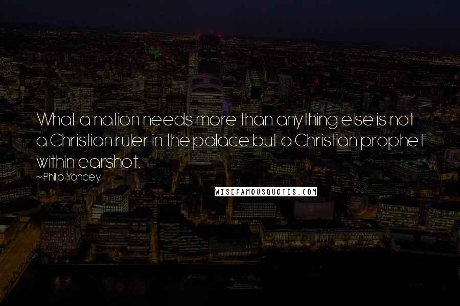 Philip Yancey Quotes: What a nation needs more than anything else is not a Christian ruler in the palace but a Christian prophet within earshot.