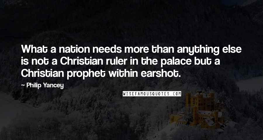 Philip Yancey Quotes: What a nation needs more than anything else is not a Christian ruler in the palace but a Christian prophet within earshot.