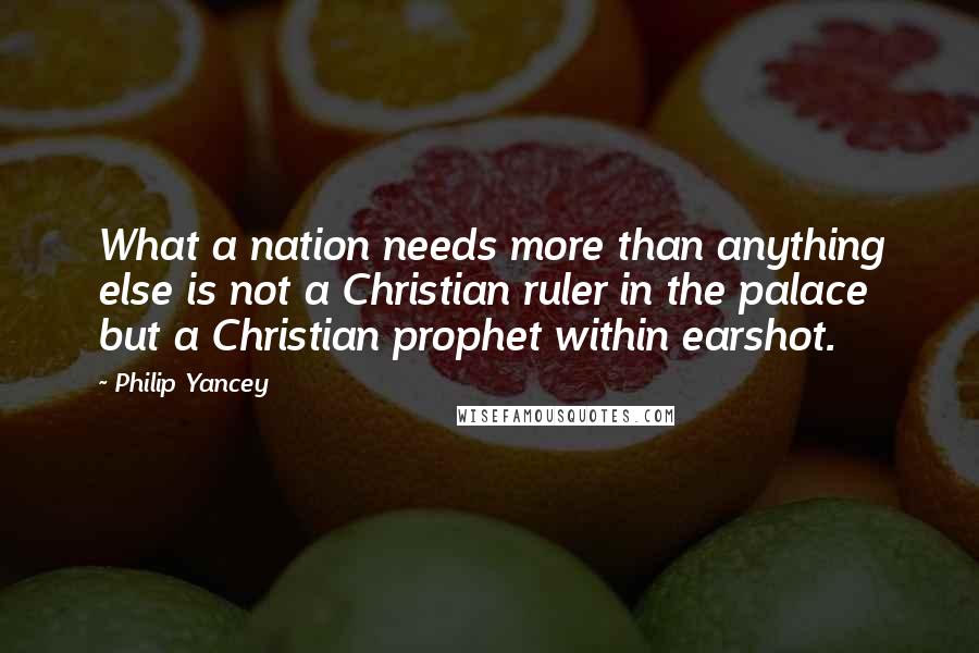 Philip Yancey Quotes: What a nation needs more than anything else is not a Christian ruler in the palace but a Christian prophet within earshot.