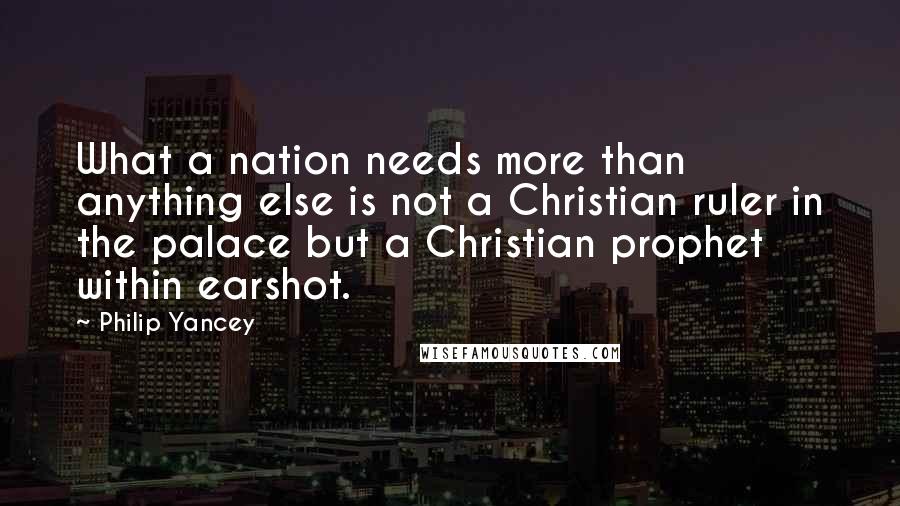 Philip Yancey Quotes: What a nation needs more than anything else is not a Christian ruler in the palace but a Christian prophet within earshot.