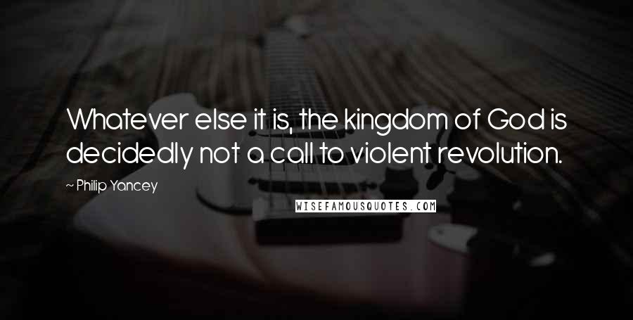 Philip Yancey Quotes: Whatever else it is, the kingdom of God is decidedly not a call to violent revolution.