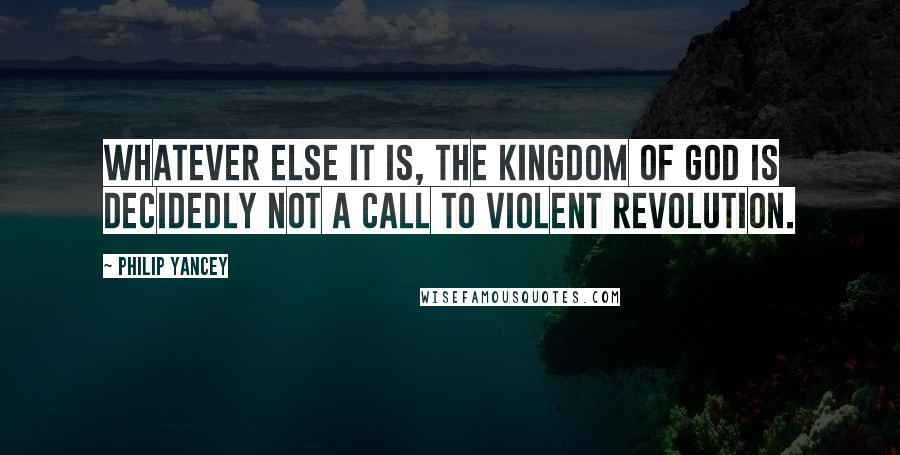 Philip Yancey Quotes: Whatever else it is, the kingdom of God is decidedly not a call to violent revolution.