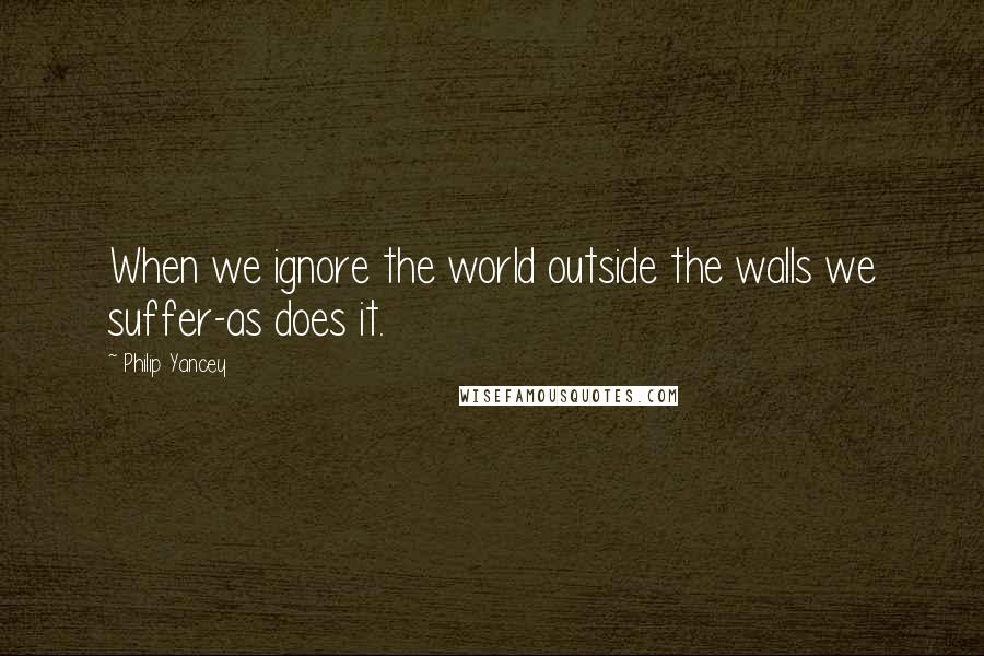 Philip Yancey Quotes: When we ignore the world outside the walls we suffer-as does it.