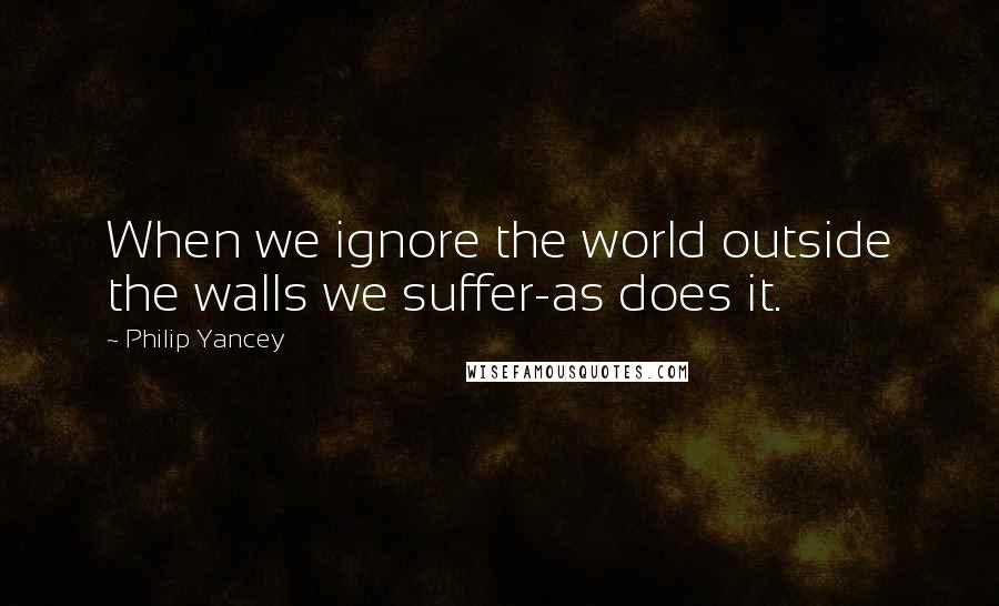 Philip Yancey Quotes: When we ignore the world outside the walls we suffer-as does it.