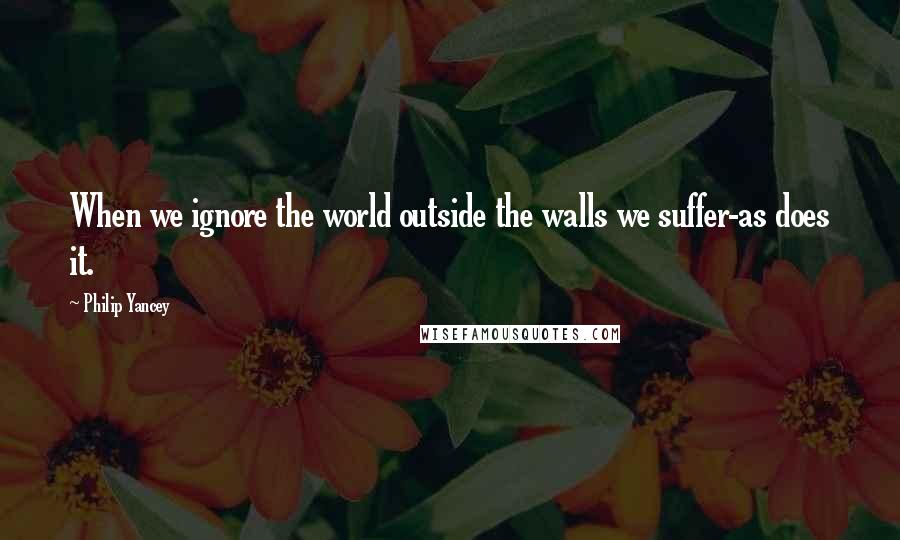 Philip Yancey Quotes: When we ignore the world outside the walls we suffer-as does it.