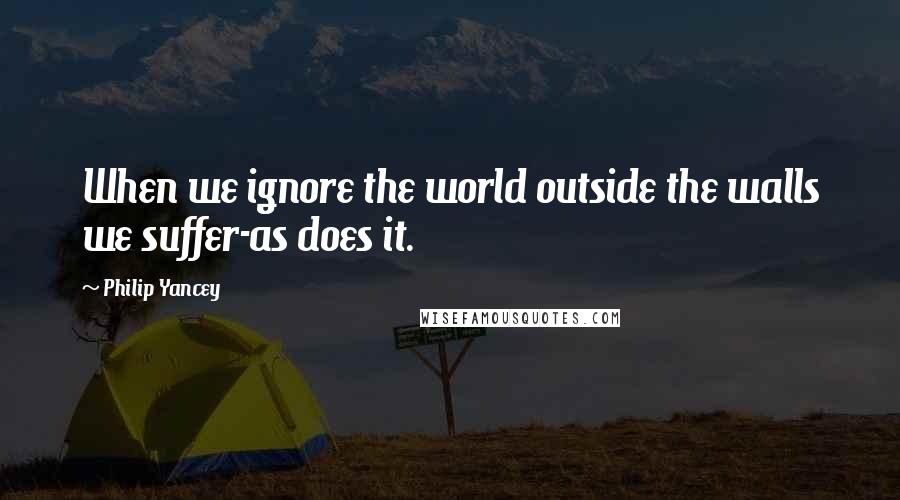 Philip Yancey Quotes: When we ignore the world outside the walls we suffer-as does it.