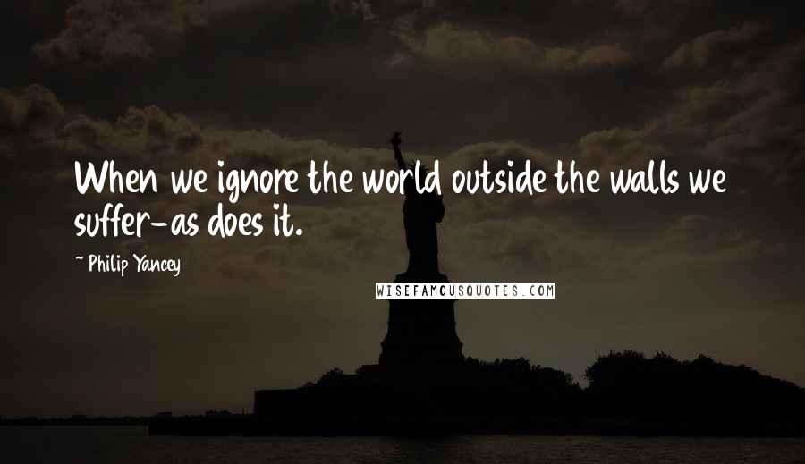 Philip Yancey Quotes: When we ignore the world outside the walls we suffer-as does it.