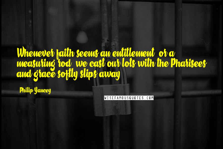 Philip Yancey Quotes: Whenever faith seems an entitlement, or a measuring rod, we cast our lots with the Pharisees and grace softly slips away.