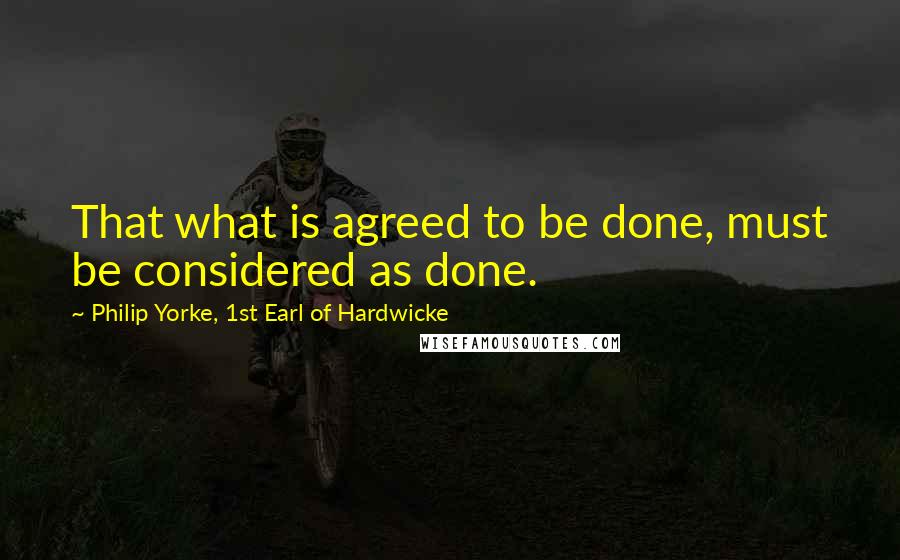 Philip Yorke, 1st Earl Of Hardwicke Quotes: That what is agreed to be done, must be considered as done.