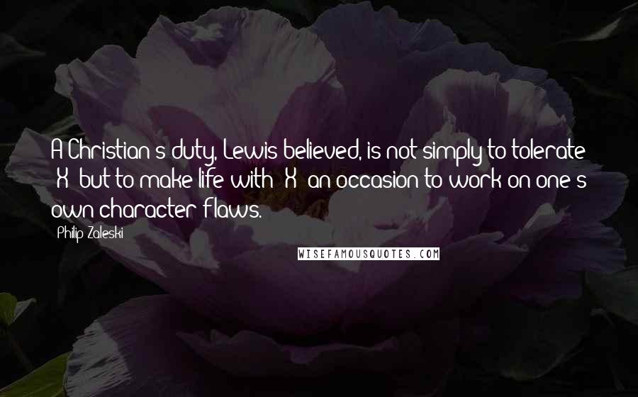 Philip Zaleski Quotes: A Christian's duty, Lewis believed, is not simply to tolerate "X" but to make life with "X" an occasion to work on one's own character flaws.