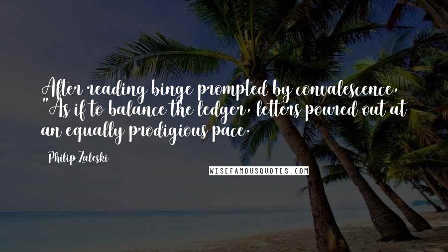 Philip Zaleski Quotes: After reading binge prompted by convalescence, "As if to balance the ledger, letters poured out at an equally prodigious pace.