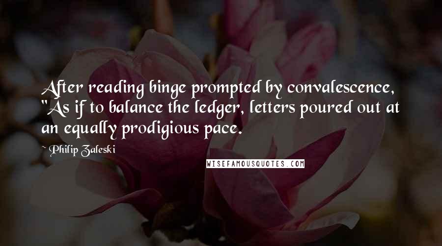 Philip Zaleski Quotes: After reading binge prompted by convalescence, "As if to balance the ledger, letters poured out at an equally prodigious pace.