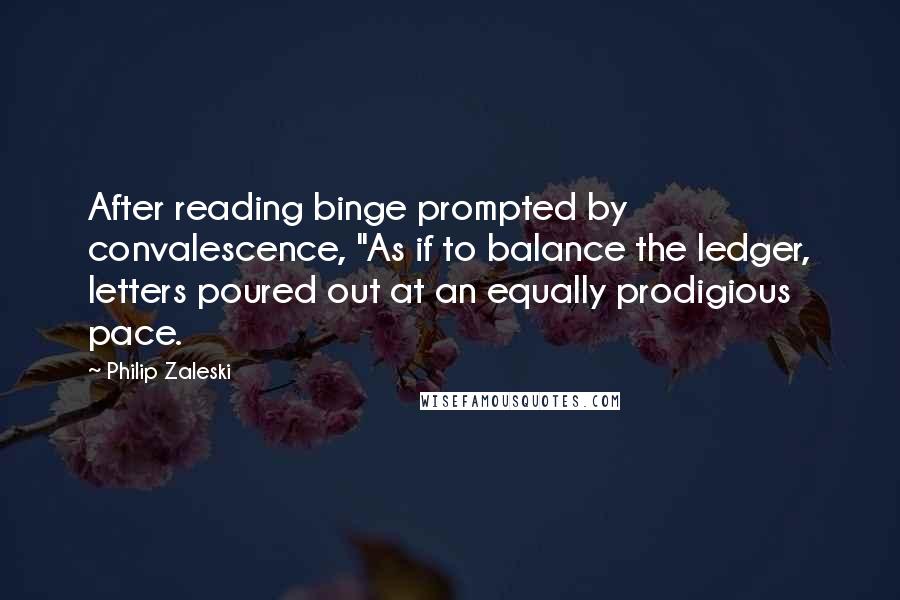 Philip Zaleski Quotes: After reading binge prompted by convalescence, "As if to balance the ledger, letters poured out at an equally prodigious pace.