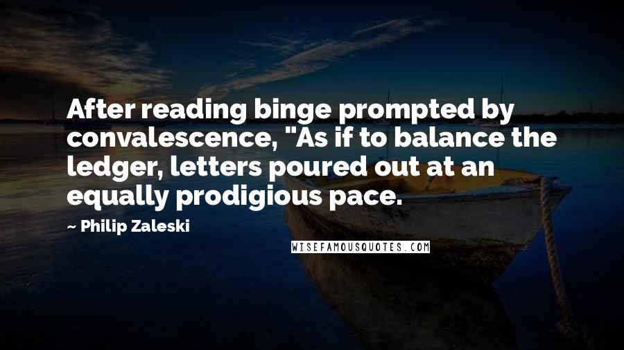 Philip Zaleski Quotes: After reading binge prompted by convalescence, "As if to balance the ledger, letters poured out at an equally prodigious pace.