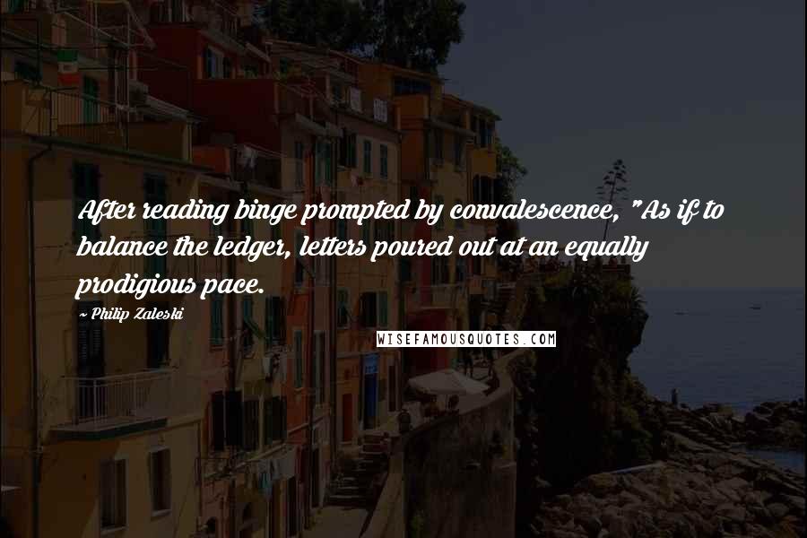 Philip Zaleski Quotes: After reading binge prompted by convalescence, "As if to balance the ledger, letters poured out at an equally prodigious pace.