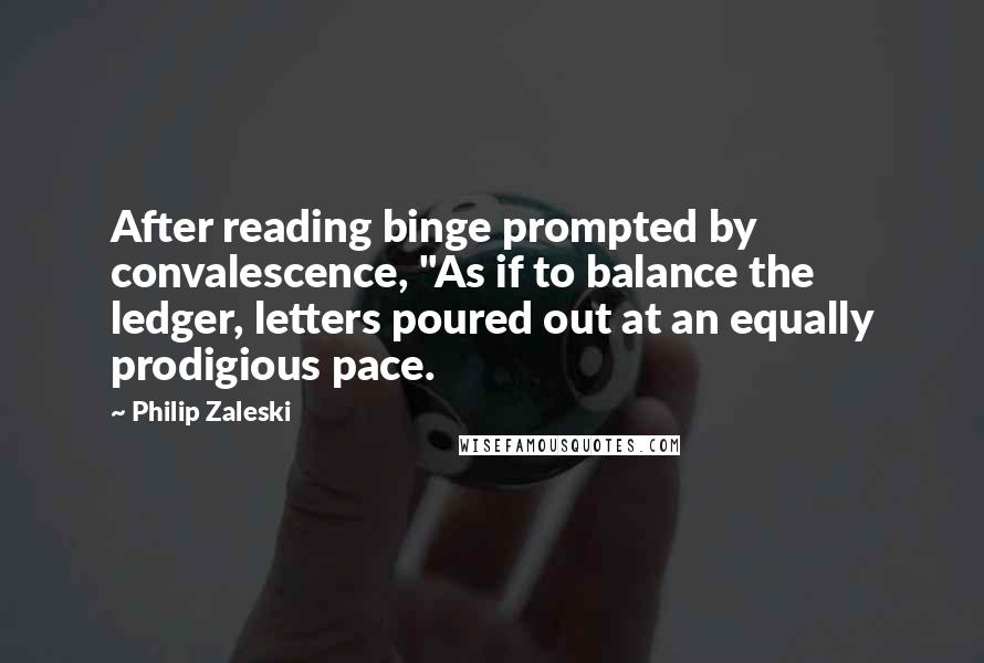 Philip Zaleski Quotes: After reading binge prompted by convalescence, "As if to balance the ledger, letters poured out at an equally prodigious pace.