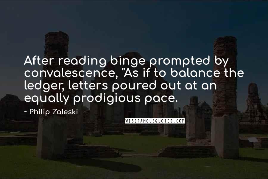 Philip Zaleski Quotes: After reading binge prompted by convalescence, "As if to balance the ledger, letters poured out at an equally prodigious pace.