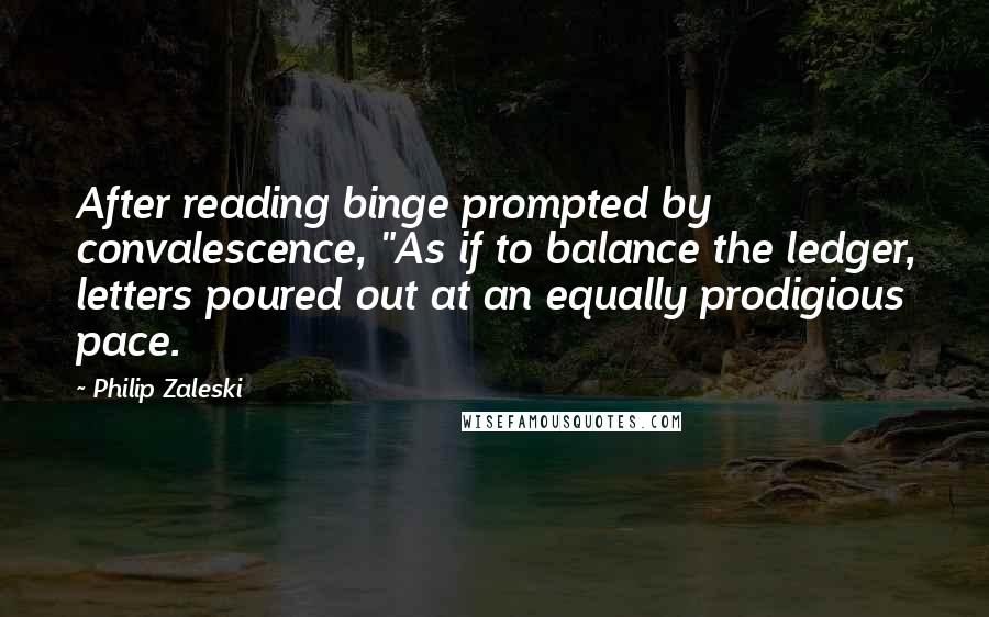 Philip Zaleski Quotes: After reading binge prompted by convalescence, "As if to balance the ledger, letters poured out at an equally prodigious pace.