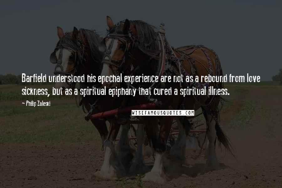 Philip Zaleski Quotes: Barfield understood his epochal experience are not as a rebound from love sickness, but as a spiritual epiphany that cured a spiritual illness.