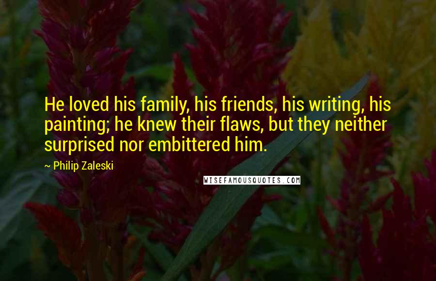 Philip Zaleski Quotes: He loved his family, his friends, his writing, his painting; he knew their flaws, but they neither surprised nor embittered him.