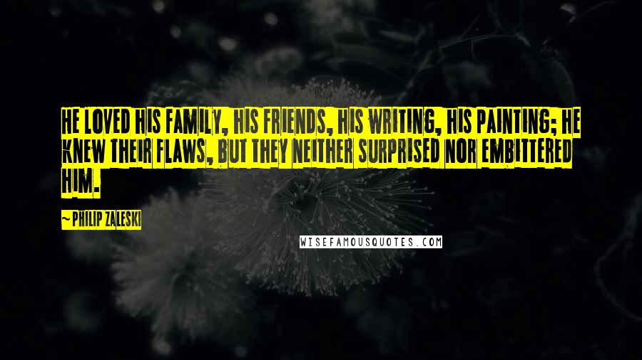 Philip Zaleski Quotes: He loved his family, his friends, his writing, his painting; he knew their flaws, but they neither surprised nor embittered him.