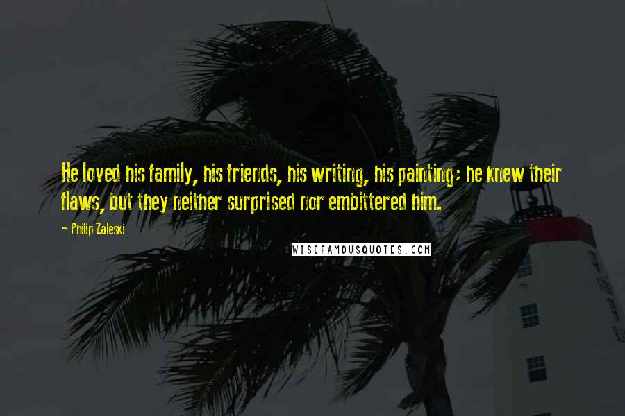 Philip Zaleski Quotes: He loved his family, his friends, his writing, his painting; he knew their flaws, but they neither surprised nor embittered him.