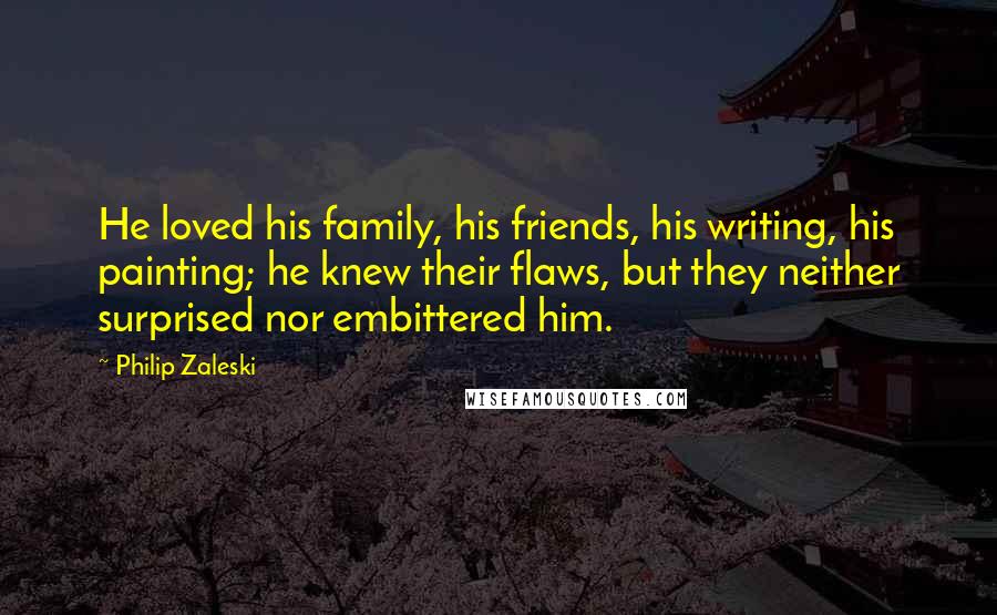 Philip Zaleski Quotes: He loved his family, his friends, his writing, his painting; he knew their flaws, but they neither surprised nor embittered him.