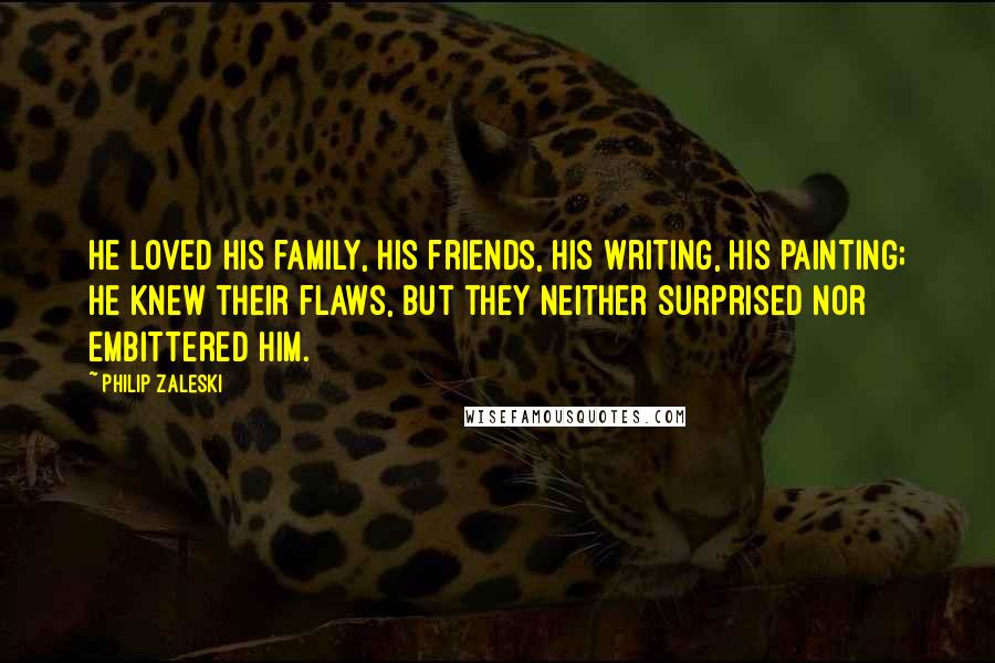 Philip Zaleski Quotes: He loved his family, his friends, his writing, his painting; he knew their flaws, but they neither surprised nor embittered him.
