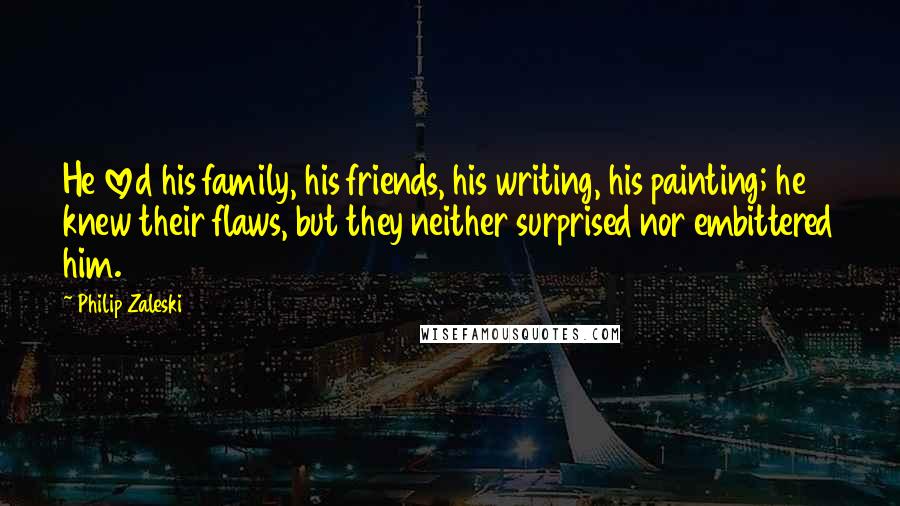 Philip Zaleski Quotes: He loved his family, his friends, his writing, his painting; he knew their flaws, but they neither surprised nor embittered him.