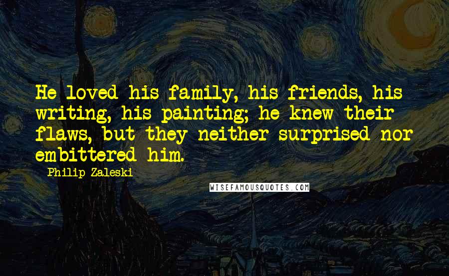 Philip Zaleski Quotes: He loved his family, his friends, his writing, his painting; he knew their flaws, but they neither surprised nor embittered him.