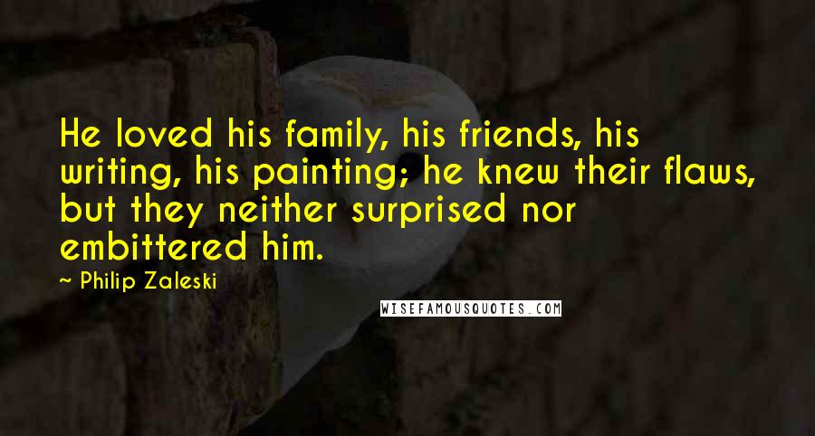 Philip Zaleski Quotes: He loved his family, his friends, his writing, his painting; he knew their flaws, but they neither surprised nor embittered him.