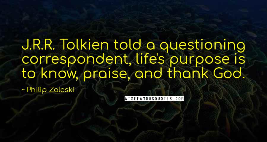 Philip Zaleski Quotes: J.R.R. Tolkien told a questioning correspondent, life's purpose is to know, praise, and thank God.