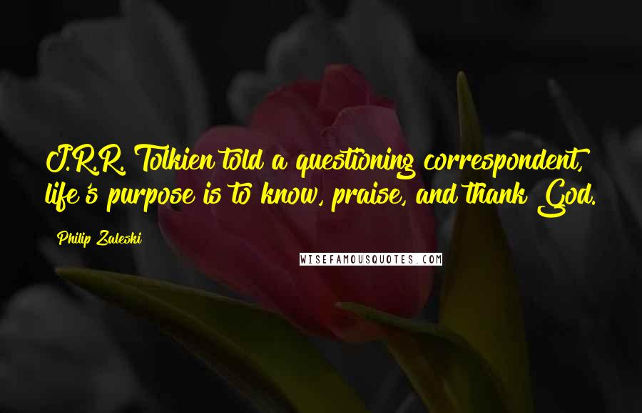 Philip Zaleski Quotes: J.R.R. Tolkien told a questioning correspondent, life's purpose is to know, praise, and thank God.