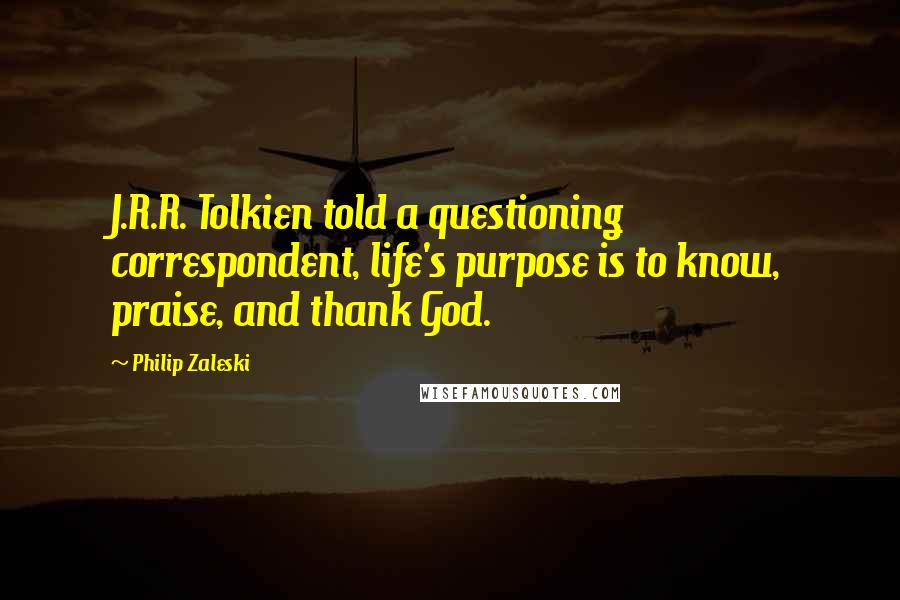 Philip Zaleski Quotes: J.R.R. Tolkien told a questioning correspondent, life's purpose is to know, praise, and thank God.