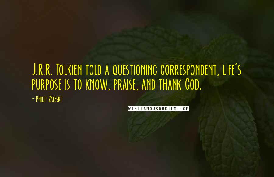 Philip Zaleski Quotes: J.R.R. Tolkien told a questioning correspondent, life's purpose is to know, praise, and thank God.