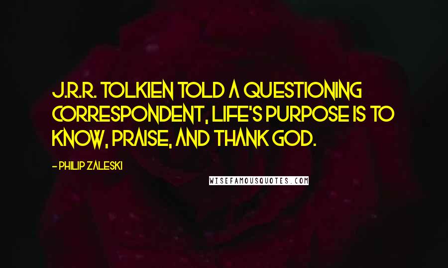 Philip Zaleski Quotes: J.R.R. Tolkien told a questioning correspondent, life's purpose is to know, praise, and thank God.